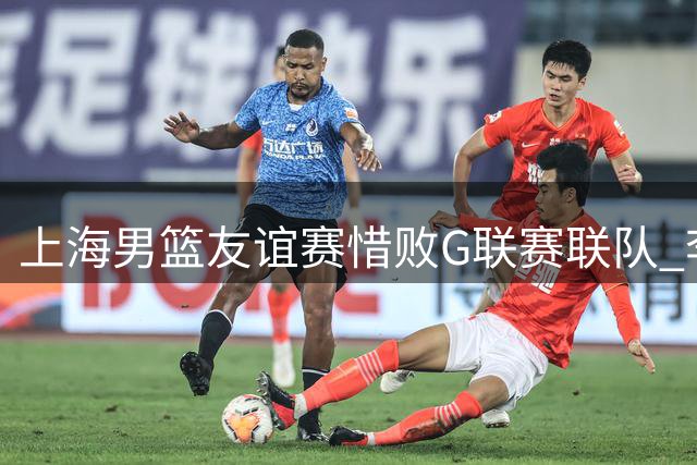 上海男篮友谊赛惜败G联赛联队 李添荣独揽25分